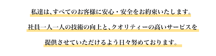 私達は､すべてのお客様に安心・安全をお約束いたします。 社員一人一人の技術の向上と､クオリティーの高いサービスを提供させていただけるよう日々努めております。